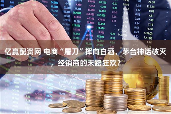 亿赢配资网 电商“屠刀”挥向白酒，茅台神话破灭，经销商的末路狂欢？
