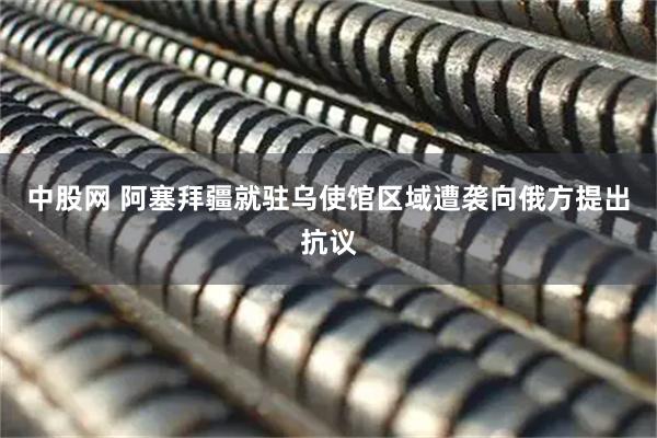 中股网 阿塞拜疆就驻乌使馆区域遭袭向俄方提出抗议