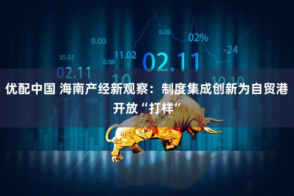 优配中国 海南产经新观察：制度集成创新为自贸港开放“打样”