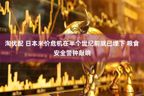 淘优配 日本米价危机在半个世纪前就已埋下 粮食安全警钟敲响