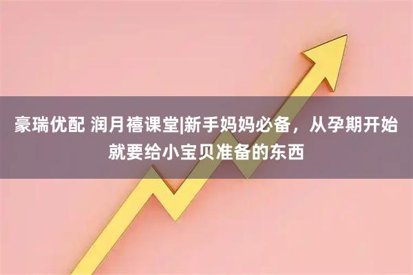 豪瑞优配 润月禧课堂|新手妈妈必备，从孕期开始就要给小宝贝准备的东西