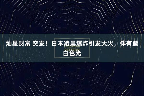 灿星财富 突发！日本凌晨爆炸引发大火，伴有蓝白色光