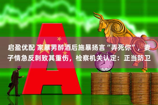启盈优配 家暴男醉酒后施暴扬言“弄死你”，妻子情急反刺致其重伤，检察机关认定：正当防卫
