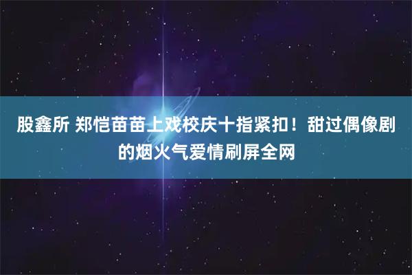 股鑫所 郑恺苗苗上戏校庆十指紧扣！甜过偶像剧的烟火气爱情刷屏全网