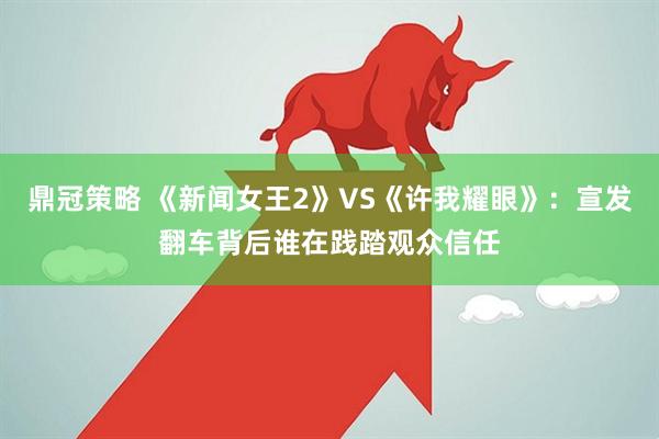 鼎冠策略 《新闻女王2》VS《许我耀眼》：宣发翻车背后谁在践踏观众信任