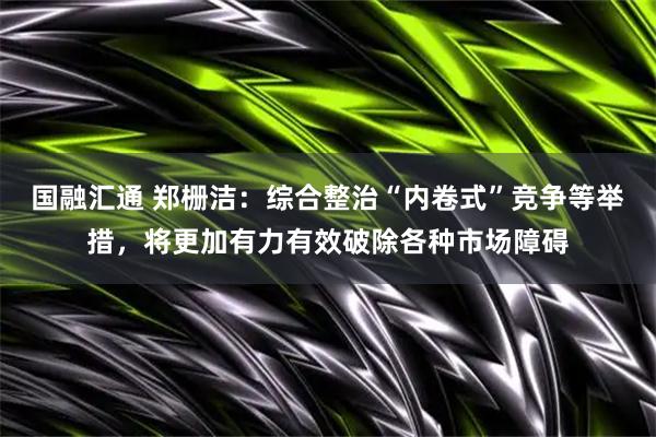 国融汇通 郑栅洁：综合整治“内卷式”竞争等举措，将更加有力有效破除各种市场障碍