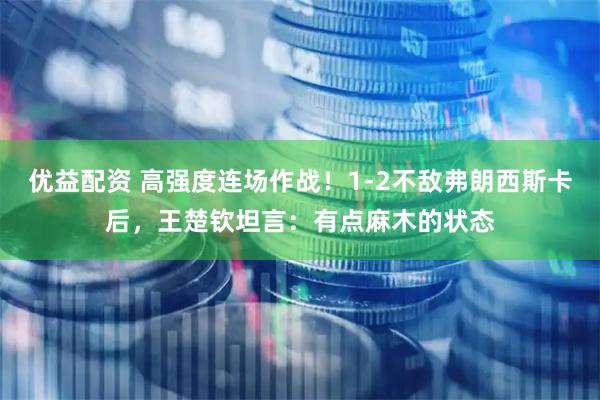 优益配资 高强度连场作战！1-2不敌弗朗西斯卡后，王楚钦坦言：有点麻木的状态