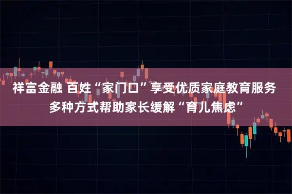 祥富金融 百姓“家门口”享受优质家庭教育服务 多种方式帮助家长缓解“育儿焦虑”