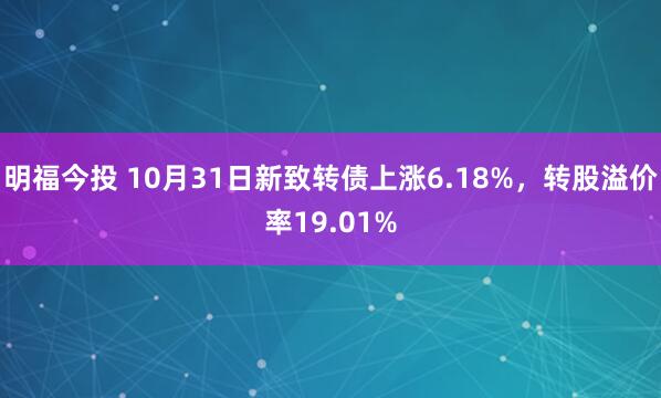 明福今投 10月31日新致转债上涨6.18%，转股溢价率19.01%