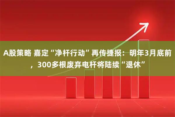 A股策略 嘉定“净杆行动”再传捷报:明年3月底前,300多根废弃电杆将陆续“退休”