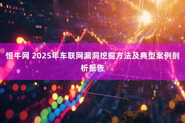 恒牛网 2025年车联网漏洞挖掘方法及典型案例剖析报告