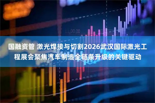 国融资管 激光焊接与切割2026武汉国际激光工程展会聚焦汽车制造全链条升级的关键驱动