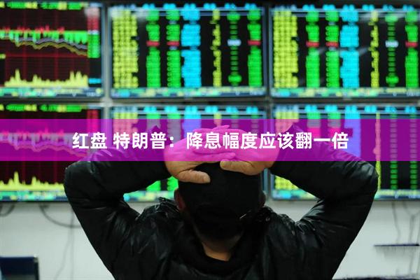 红盘 特朗普：降息幅度应该翻一倍