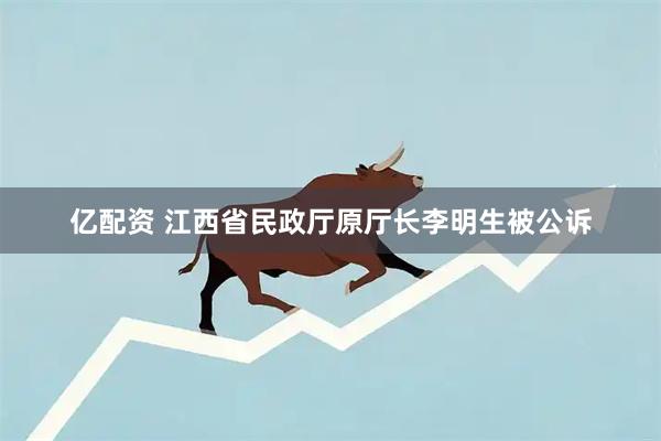 亿配资 江西省民政厅原厅长李明生被公诉