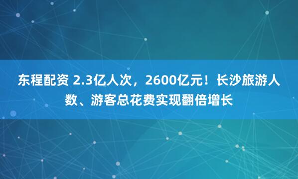 东程配资 2.3亿人次，2600亿元！长沙旅游人数、游客总花费实现翻倍增长