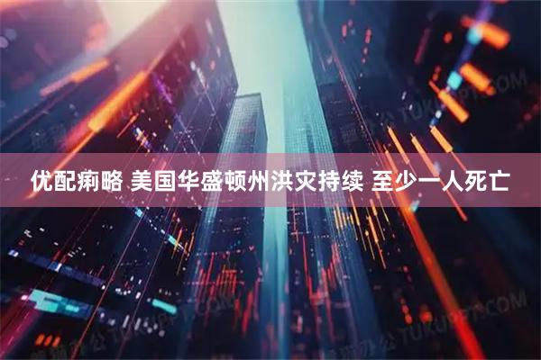 优配痢略 美国华盛顿州洪灾持续 至少一人死亡