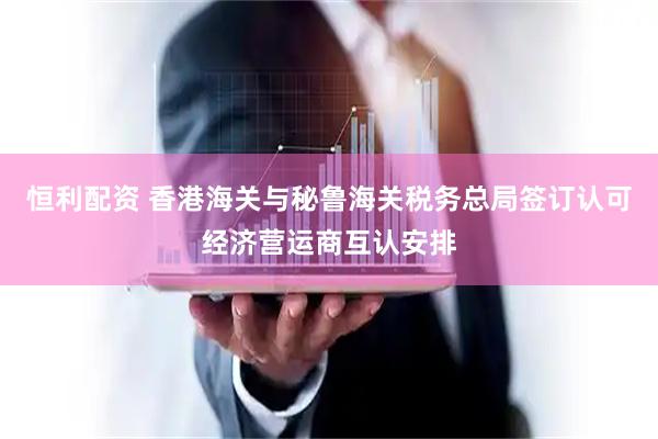 恒利配资 香港海关与秘鲁海关税务总局签订认可经济营运商互认安排
