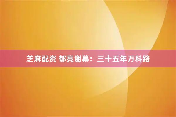 芝麻配资 郁亮谢幕：三十五年万科路
