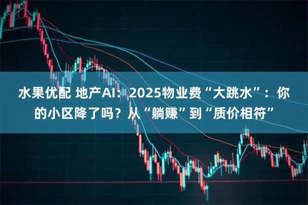 水果优配 地产AI：2025物业费“大跳水”：你的小区降了吗？从“躺赚”到“质价相符”
