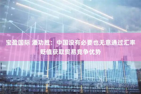 宝盈国际 潘功胜：中国没有必要也无意通过汇率贬值获取贸易竞争优势