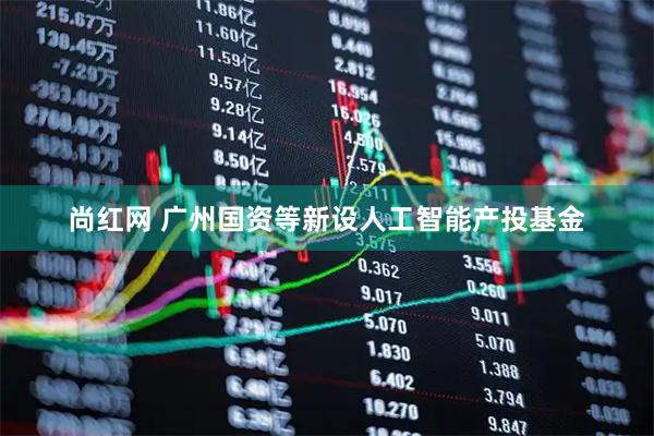 尚红网 广州国资等新设人工智能产投基金